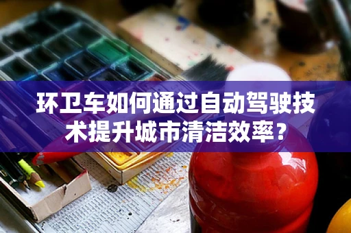 环卫车如何通过自动驾驶技术提升城市清洁效率？