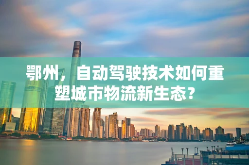 鄂州，自动驾驶技术如何重塑城市物流新生态？