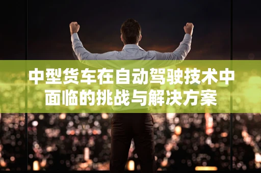 中型货车在自动驾驶技术中面临的挑战与解决方案