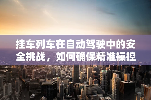 挂车列车在自动驾驶中的安全挑战，如何确保精准操控与避障？