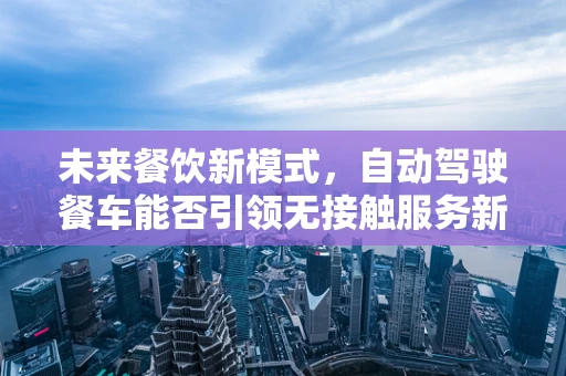 未来餐饮新模式，自动驾驶餐车能否引领无接触服务新风尚？