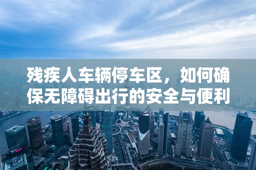 残疾人车辆停车区，如何确保无障碍出行的安全与便利？