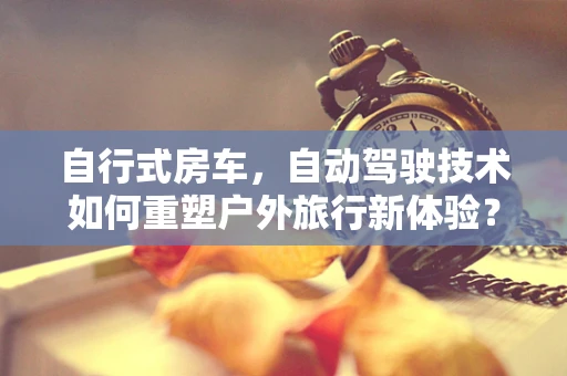 自行式房车，自动驾驶技术如何重塑户外旅行新体验？
