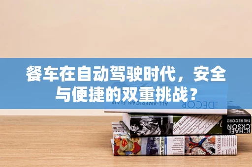 餐车在自动驾驶时代，安全与便捷的双重挑战？