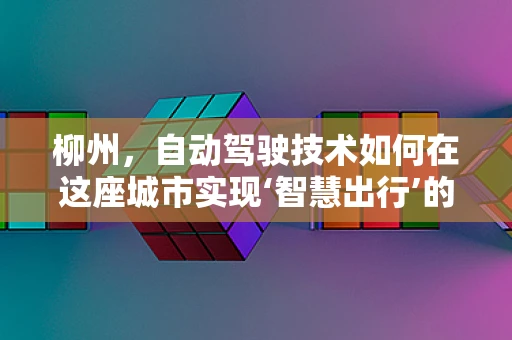 柳州，自动驾驶技术如何在这座城市实现‘智慧出行’的飞跃？