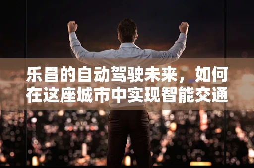 乐昌的自动驾驶未来，如何在这座城市中实现智能交通的飞跃？