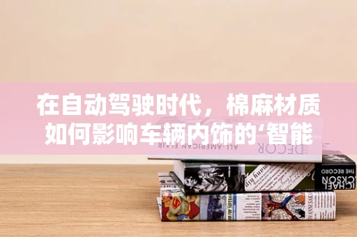 在自动驾驶时代，棉麻材质如何影响车辆内饰的‘智能’触感？