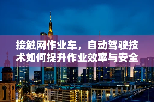 接触网作业车，自动驾驶技术如何提升作业效率与安全？