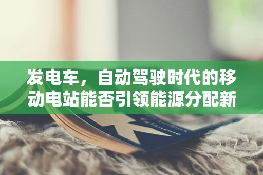 发电车，自动驾驶时代的移动电站能否引领能源分配新革命？