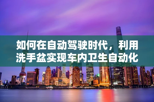 如何在自动驾驶时代，利用洗手盆实现车内卫生自动化？
