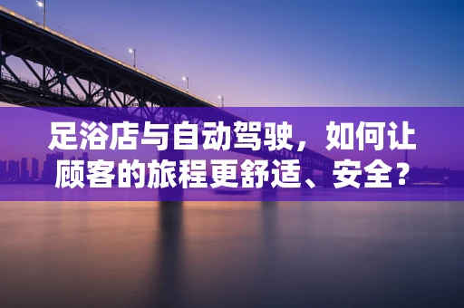 足浴店与自动驾驶，如何让顾客的旅程更舒适、安全？