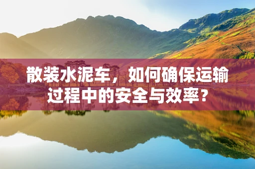 散装水泥车，如何确保运输过程中的安全与效率？