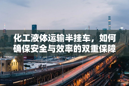 化工液体运输半挂车，如何确保安全与效率的双重保障？