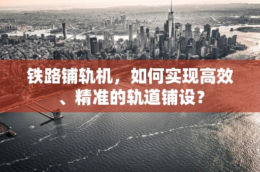 铁路铺轨机，如何实现高效、精准的轨道铺设？