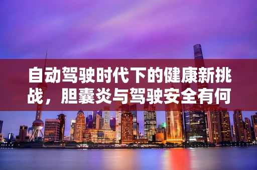 自动驾驶时代下的健康新挑战，胆囊炎与驾驶安全有何关联？