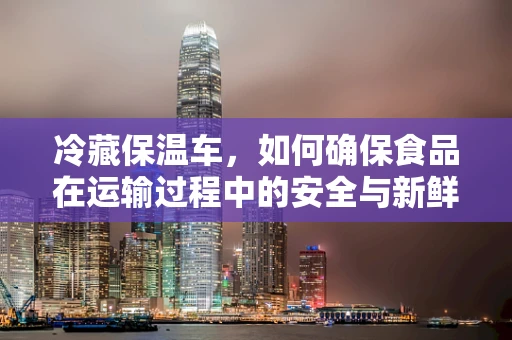 冷藏保温车，如何确保食品在运输过程中的安全与新鲜？