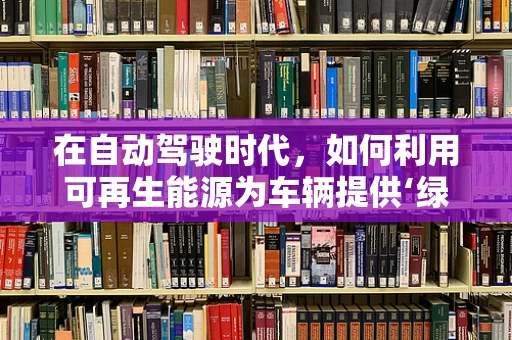 在自动驾驶时代，如何利用可再生能源为车辆提供‘绿色动力’？