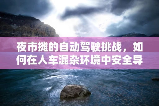 夜市摊的自动驾驶挑战，如何在人车混杂环境中安全导航？