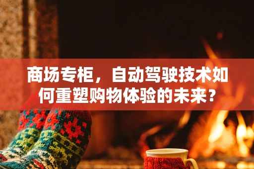 商场专柜，自动驾驶技术如何重塑购物体验的未来？