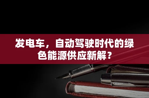 发电车，自动驾驶时代的绿色能源供应新解？