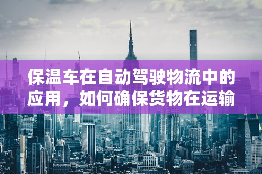 保温车在自动驾驶物流中的应用，如何确保货物在运输过程中的温度稳定性？