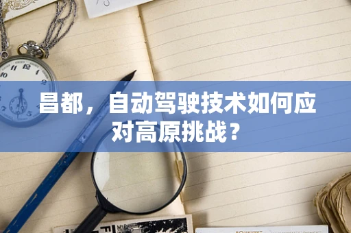 昌都，自动驾驶技术如何应对高原挑战？