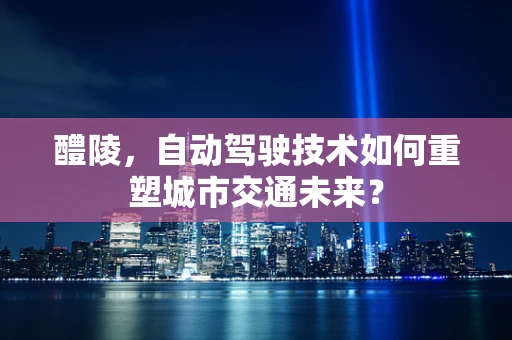 醴陵，自动驾驶技术如何重塑城市交通未来？