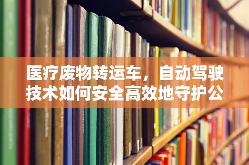 医疗废物转运车，自动驾驶技术如何安全高效地守护公共卫生？
