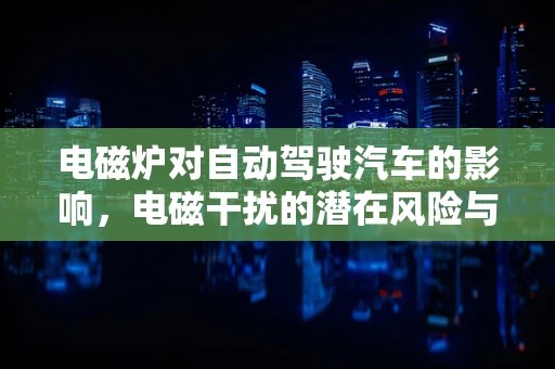 电磁炉对自动驾驶汽车的影响，电磁干扰的潜在风险与应对策略