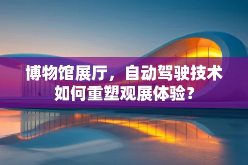博物馆展厅，自动驾驶技术如何重塑观展体验？