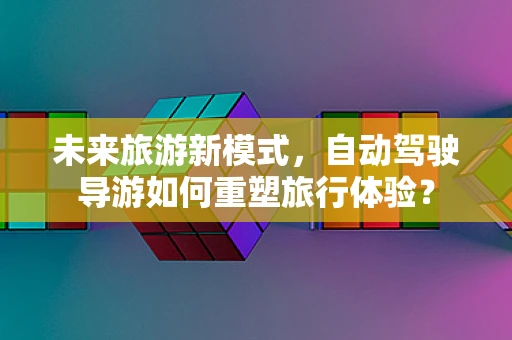 未来旅游新模式，自动驾驶导游如何重塑旅行体验？