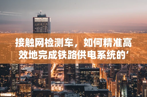 接触网检测车，如何精准高效地完成铁路供电系统的‘体检’？