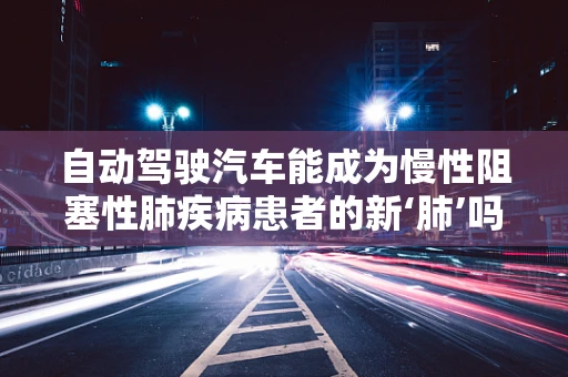 自动驾驶汽车能成为慢性阻塞性肺疾病患者的新‘肺’吗？