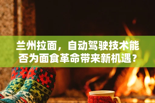 兰州拉面，自动驾驶技术能否为面食革命带来新机遇？