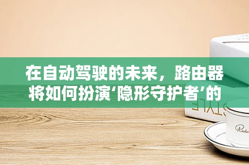 在自动驾驶的未来，路由器将如何扮演‘隐形守护者’的角色？