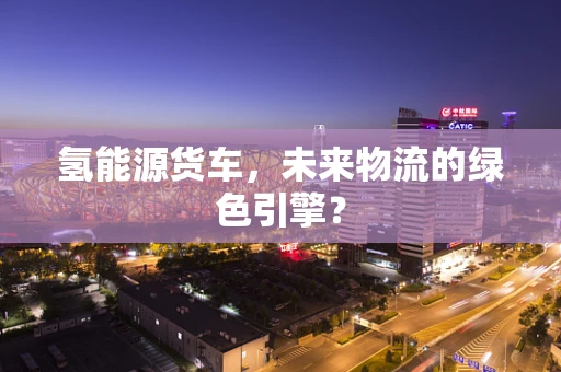 氢能源货车，未来物流的绿色引擎？