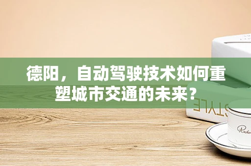 德阳，自动驾驶技术如何重塑城市交通的未来？