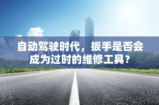 自动驾驶时代，扳手是否会成为过时的维修工具？