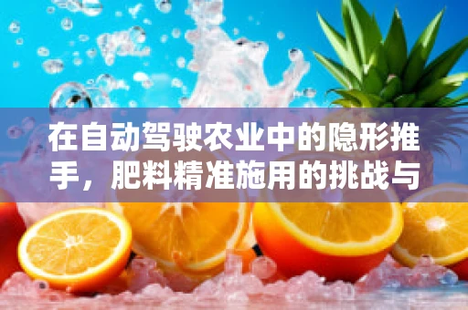 在自动驾驶农业中的隐形推手，肥料精准施用的挑战与机遇？