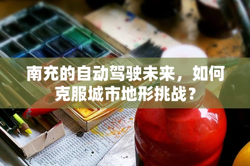 南充的自动驾驶未来，如何克服城市地形挑战？