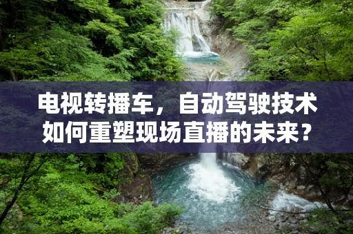 电视转播车，自动驾驶技术如何重塑现场直播的未来？