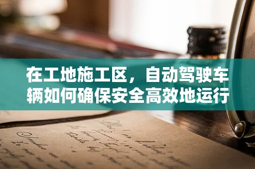 在工地施工区，自动驾驶车辆如何确保安全高效地运行？