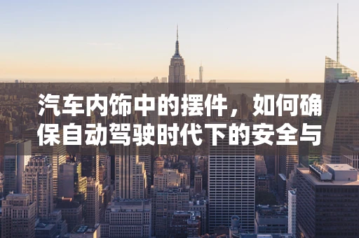 汽车内饰中的摆件，如何确保自动驾驶时代下的安全与美观并重？