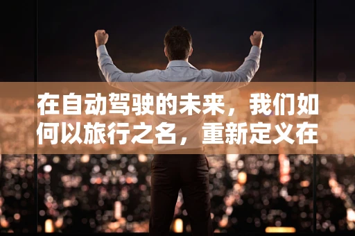 在自动驾驶的未来，我们如何以旅行之名，重新定义在路上？