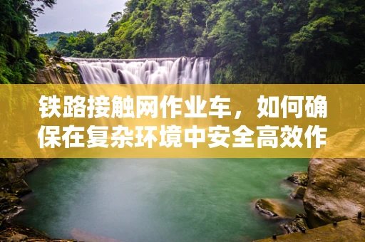 铁路接触网作业车，如何确保在复杂环境中安全高效作业？