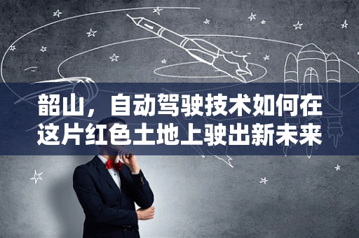 韶山，自动驾驶技术如何在这片红色土地上驶出新未来？