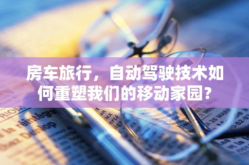 房车旅行，自动驾驶技术如何重塑我们的移动家园？