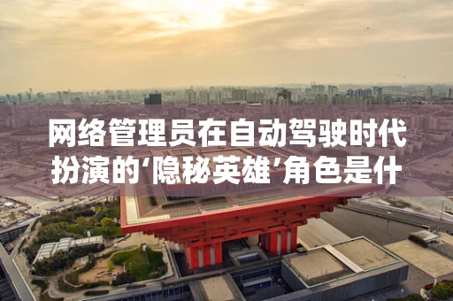 网络管理员在自动驾驶时代扮演的‘隐秘英雄’角色是什么？