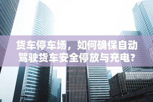 货车停车场，如何确保自动驾驶货车安全停放与充电？