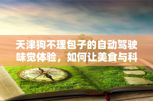 天津狗不理包子的自动驾驶味觉体验，如何让美食与科技完美融合？
